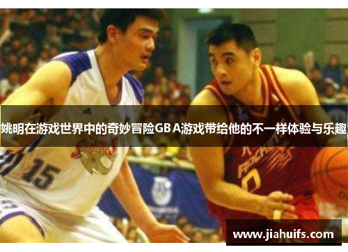 姚明在游戏世界中的奇妙冒险GBA游戏带给他的不一样体验与乐趣