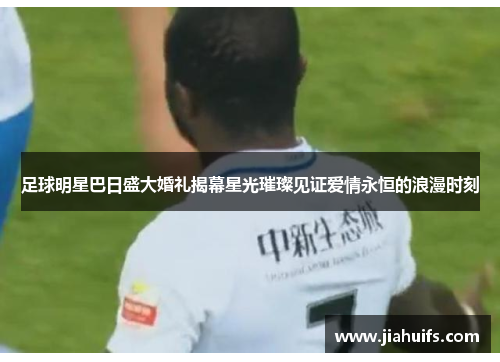 足球明星巴日盛大婚礼揭幕星光璀璨见证爱情永恒的浪漫时刻