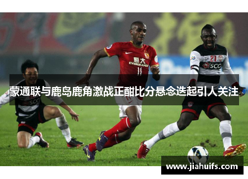 蒙通联与鹿岛鹿角激战正酣比分悬念迭起引人关注